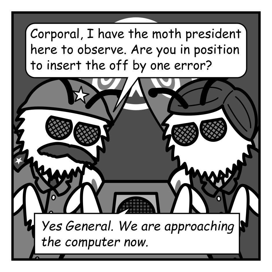 A 4 panel black, white, and grey comic featuring two moths sitting at a table with a speaker on it. One is wearing an army helmet (General) and the other has parted hair and a suit (President).
Panel 1. 
General: Corporal, I have the moth president here to observe. Are you in position to insert the off by one error?
Corporal, via speaker: Yes General. We are approaching the computer now.
Panel 2. 
Close up on the president.
President: Corporal, the thoughts of our people are with you and your team. Today you strike a blow for all moth kind. You have my approval. Proceed when ready.
Panel 3.
Cut out again.
Corporal: General! Out intel was wrong! The computer... It has gamer lights!!!
Panel 4.
General, panicked: Get out of there Corporal! Corporal?!
President, distressed: Oh my moth!
Corporal: SOOOO BRIIIIIGGGHT!!!